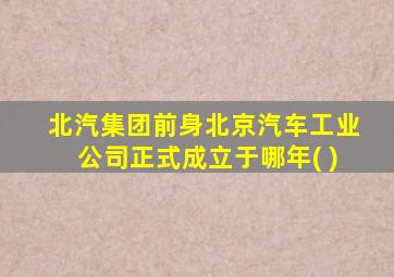 北汽集团前身北京汽车工业公司正式成立于哪年( )